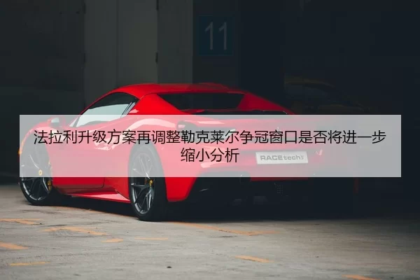 法拉利升级方案再调整勒克莱尔争冠窗口是否将进一步缩小分析