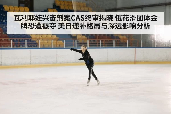 瓦利耶娃兴奋剂案CAS终审揭晓 俄花滑团体金牌恐遭褫夺 美日递补格局与深远影响分析