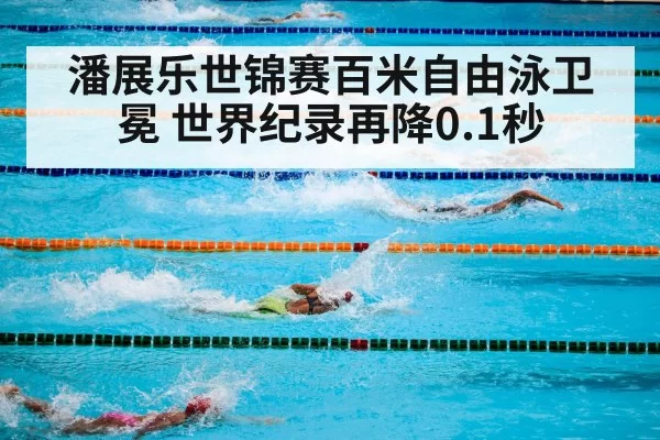 潘展乐世锦赛百米自由泳卫冕 世界纪录再降0.1秒