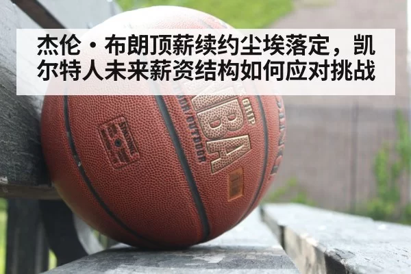 杰伦·布朗顶薪续约尘埃落定，凯尔特人未来薪资结构如何应对挑战